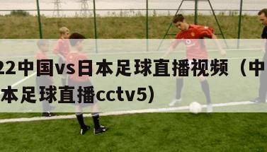 2022中国vs日本足球直播视频（中国vs日本足球直播cctv5）
